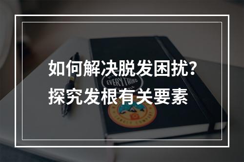 如何解决脱发困扰？探究发根有关要素