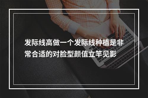 发际线高做一个发际线种植是非常合适的对脸型颜值立竿见影