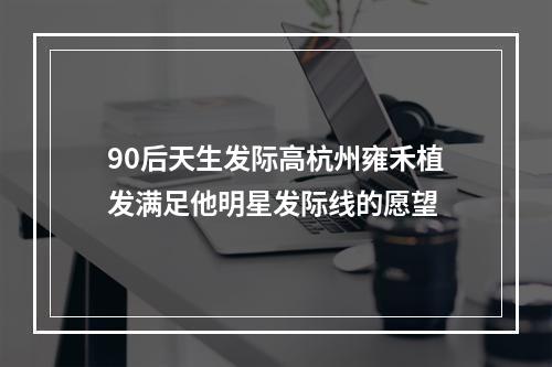 90后天生发际高杭州雍禾植发满足他明星发际线的愿望