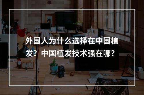 外国人为什么选择在中国植发？中国植发技术强在哪？