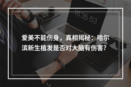 爱美不能伤身，真相揭秘：哈尔滨新生植发是否对大脑有伤害?