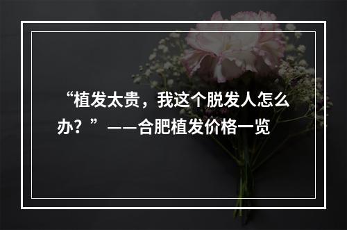 “植发太贵，我这个脱发人怎么办？”——合肥植发价格一览