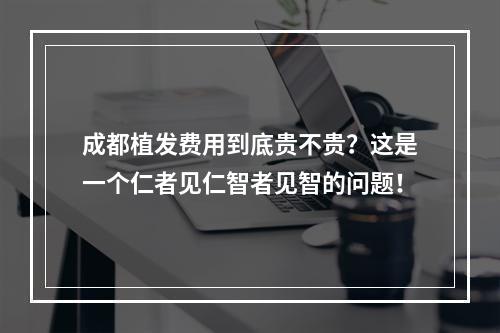 成都植发费用到底贵不贵？这是一个仁者见仁智者见智的问题！