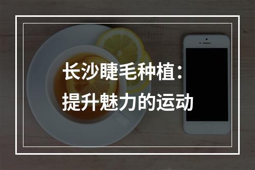 长沙睫毛种植：提升魅力的运动