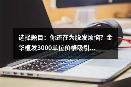 选择题目：你还在为脱发烦恼？金华植发3000单位价格吸引你了吗？