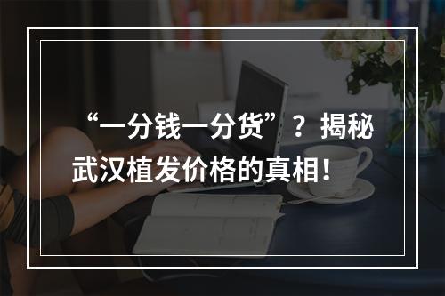 “一分钱一分货”？揭秘武汉植发价格的真相！