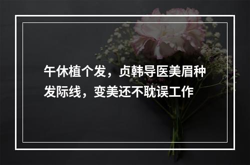 午休植个发，贞韩导医美眉种发际线，变美还不耽误工作