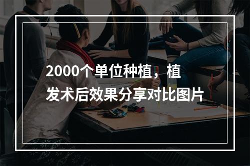 2000个单位种植，植发术后效果分享对比图片