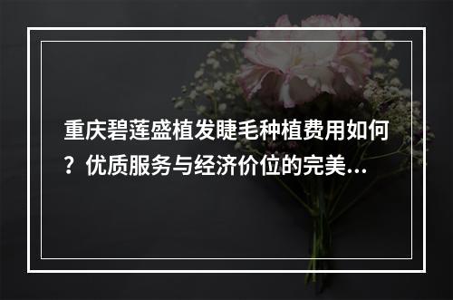 重庆碧莲盛植发睫毛种植费用如何？优质服务与经济价位的完美结合