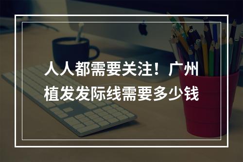 人人都需要关注！广州植发发际线需要多少钱