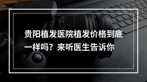 贵阳植发医院植发价格到底一样吗？来听医生告诉你