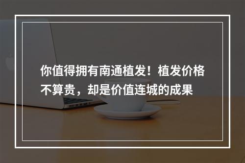 你值得拥有南通植发！植发价格不算贵，却是价值连城的成果