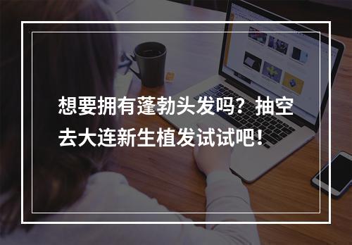 想要拥有蓬勃头发吗？抽空去大连新生植发试试吧！