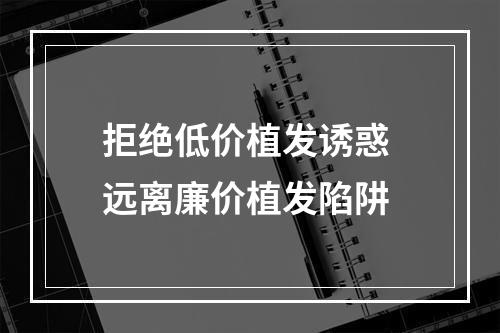 拒绝低价植发诱惑 远离廉价植发陷阱