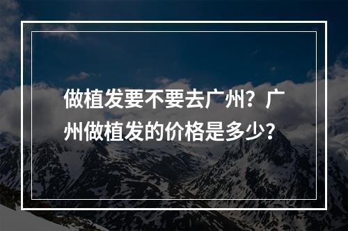 做植发要不要去广州？广州做植发的价格是多少？