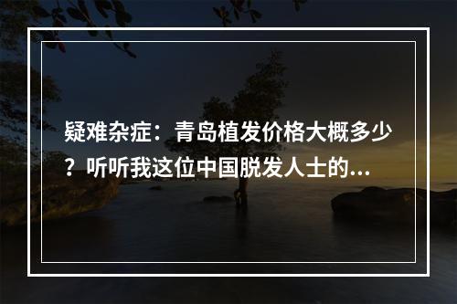 疑难杂症：青岛植发价格大概多少？听听我这位中国脱发人士的亲身经历