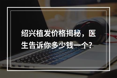 绍兴植发价格揭秘，医生告诉你多少钱一个？