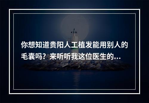 你想知道贵阳人工植发能用别人的毛囊吗？来听听我这位医生的经验