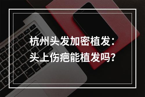 杭州头发加密植发：头上伤疤能植发吗？