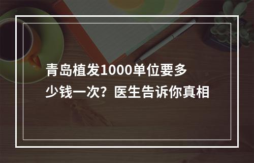 青岛植发1000单位要多少钱一次？医生告诉你真相