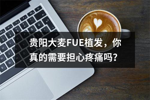 贵阳大麦FUE植发，你真的需要担心疼痛吗？