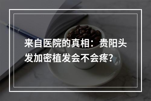 来自医院的真相：贵阳头发加密植发会不会疼？