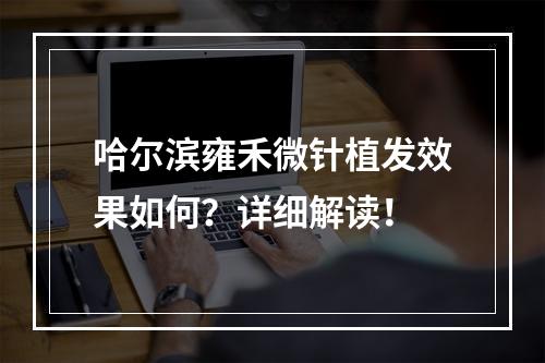 哈尔滨雍禾微针植发效果如何？详细解读！