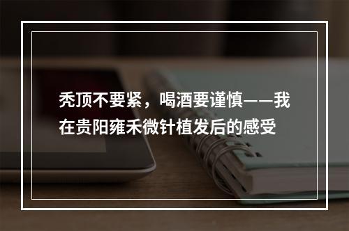 秃顶不要紧，喝酒要谨慎——我在贵阳雍禾微针植发后的感受