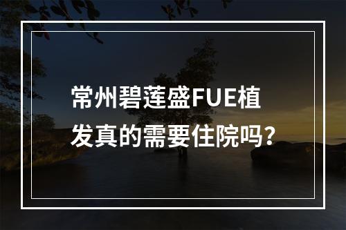 常州碧莲盛FUE植发真的需要住院吗？