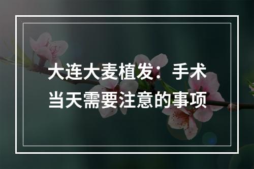 大连大麦植发：手术当天需要注意的事项