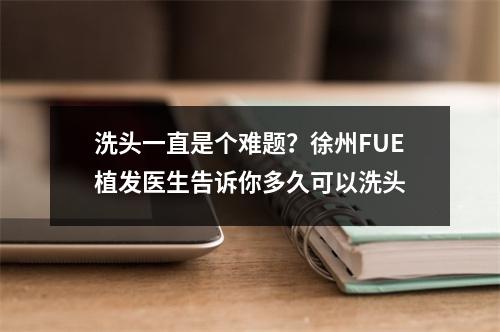 洗头一直是个难题？徐州FUE植发医生告诉你多久可以洗头