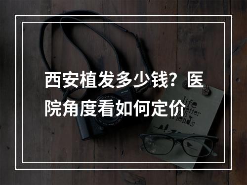 西安植发多少钱？医院角度看如何定价