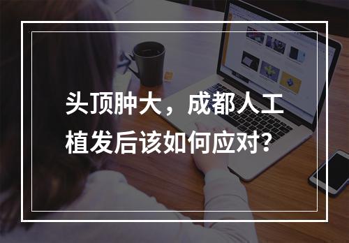 头顶肿大，成都人工植发后该如何应对？