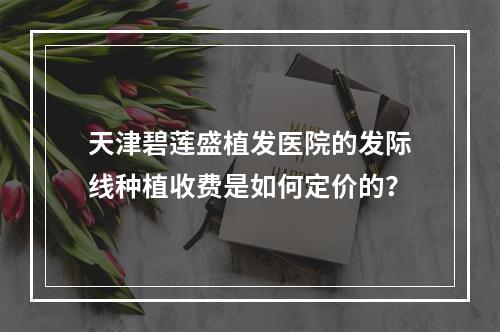 天津碧莲盛植发医院的发际线种植收费是如何定价的？