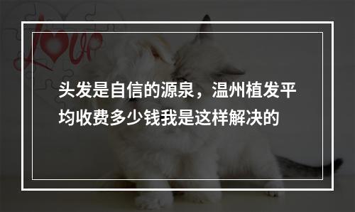 头发是自信的源泉，温州植发平均收费多少钱我是这样解决的