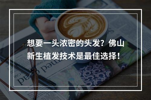 想要一头浓密的头发？佛山新生植发技术是最佳选择！