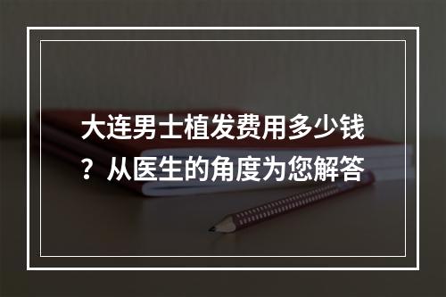 大连男士植发费用多少钱？从医生的角度为您解答