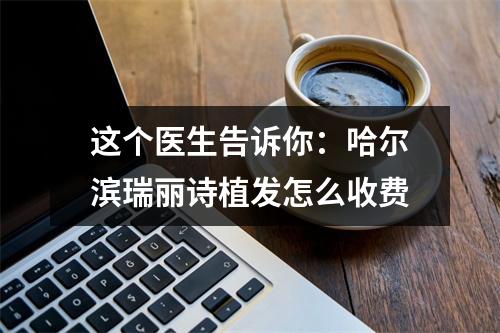 这个医生告诉你：哈尔滨瑞丽诗植发怎么收费