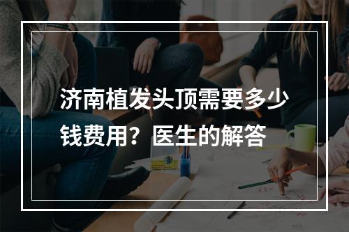 济南植发头顶需要多少钱费用？医生的解答