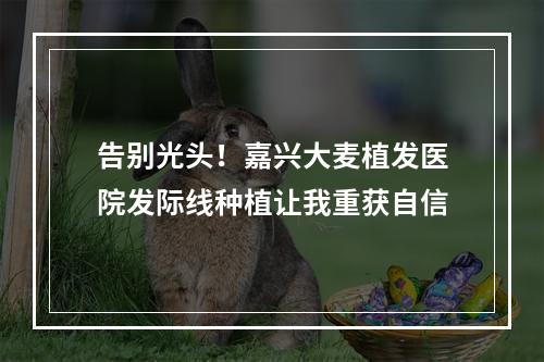 告别光头！嘉兴大麦植发医院发际线种植让我重获自信