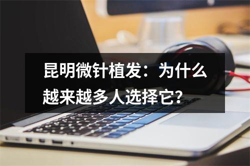 昆明微针植发：为什么越来越多人选择它？