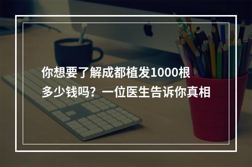 你想要了解成都植发1000根多少钱吗？一位医生告诉你真相