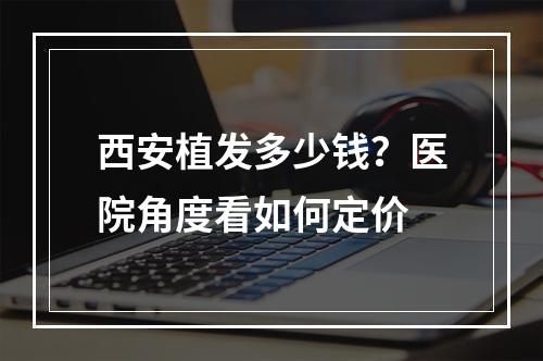 西安植发多少钱？医院角度看如何定价