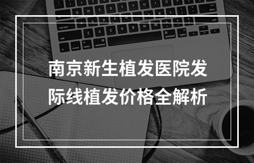 南京新生植发医院发际线植发价格全解析