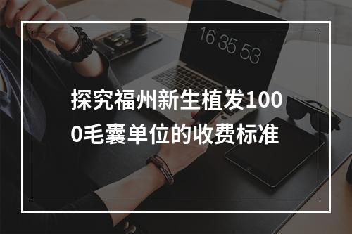 探究福州新生植发1000毛囊单位的收费标准