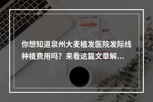 你想知道泉州大麦植发医院发际线种植费用吗？来看这篇文章解答你的疑惑！