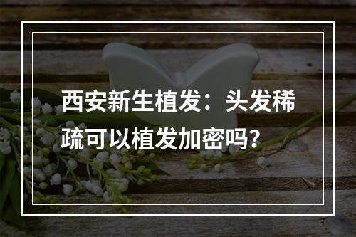 西安新生植发：头发稀疏可以植发加密吗？