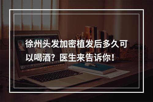 徐州头发加密植发后多久可以喝酒？医生来告诉你！