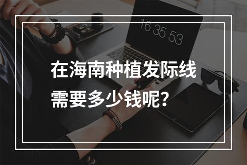 在海南种植发际线需要多少钱呢？