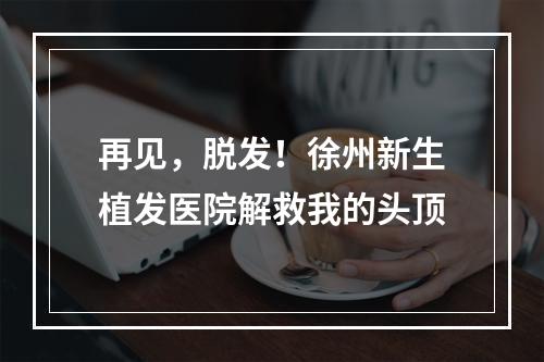 再见，脱发！徐州新生植发医院解救我的头顶